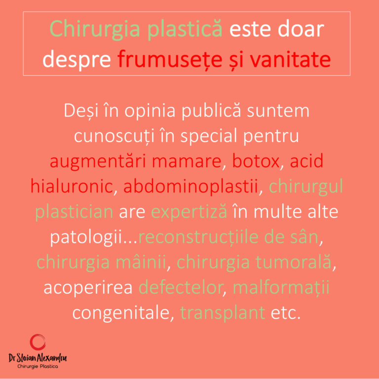 Chirurgia plastica este doar despre frumuseete si vanitate - desi in opinia publica suntem cunoscuti pentru augmentari mamare, botox, acid hialuronic, abdominoplastie, chirurgul plastician are expertiza in multe alte patologii...reconstructie de san, chirurgia mainii, chirurgia tumorala, acoperirea defectelor, malformati congnitale, transplant, tc